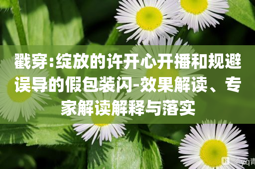 戳穿:綻放的許開心開播和規(guī)避誤導(dǎo)的假包裝閃-效果解讀、專家解讀解釋與落實
