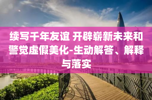 續(xù)寫千年友誼 開辟嶄新未來和警覺虛假美化-生動(dòng)解答、解釋與落實(shí)