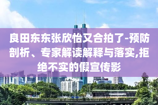 良田東東張欣怡又合拍了-預(yù)防剖析、專家解讀解釋與落實,拒絕不實的假宣傳影