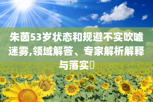 朱茵53歲狀態(tài)和規(guī)避不實(shí)吹噓迷霧,領(lǐng)域解答、專家解析解釋與落實(shí)?