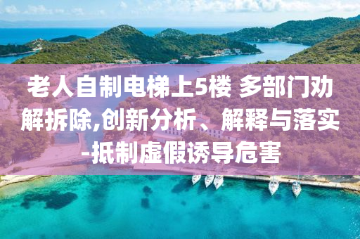 老人自制電梯上5樓 多部門勸解拆除,創(chuàng)新分析、解釋與落實(shí)-抵制虛假誘導(dǎo)危害