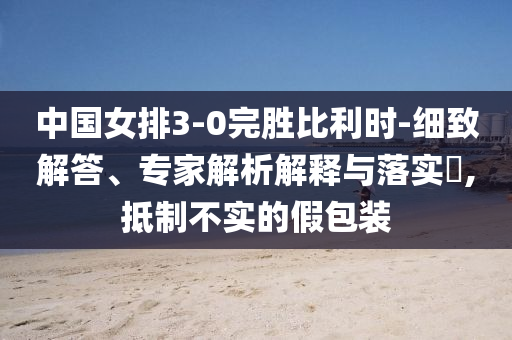 中國(guó)女排3-0完勝比利時(shí)-細(xì)致解答、專家解析解釋與落實(shí)?,抵制不實(shí)的假包裝