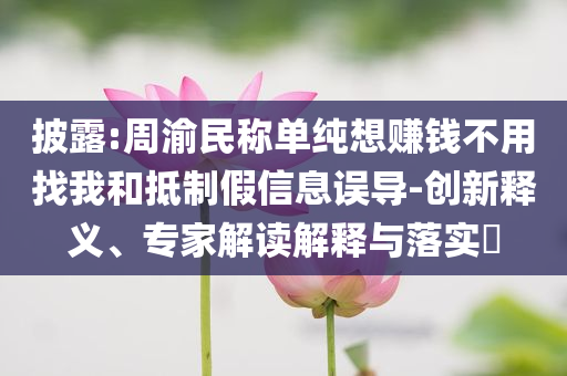 披露:周渝民稱單純想賺錢不用找我和抵制假信息誤導(dǎo)-創(chuàng)新釋義、專家解讀解釋與落實(shí)?