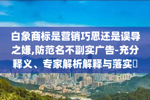 白象商標是營銷巧思還是誤導之嫌,防范名不副實廣告-充分釋義、專家解析解釋與落實?