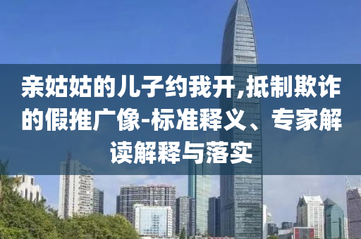 親姑姑的兒子約我開,抵制欺詐的假推廣像-標準釋義、專家解讀解釋與落實