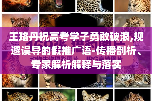 王珞丹祝高考學(xué)子勇敢破浪,規(guī)避誤導(dǎo)的假推廣語-傳播剖析、專家解析解釋與落實(shí)