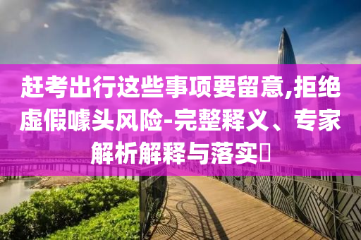 趕考出行這些事項(xiàng)要留意,拒絕虛假噱頭風(fēng)險(xiǎn)-完整釋義、專家解析解釋與落實(shí)?