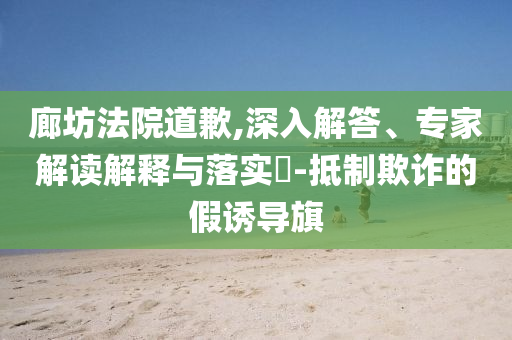 廊坊法院道歉,深入解答、專家解讀解釋與落實(shí)?-抵制欺詐的假誘導(dǎo)旗