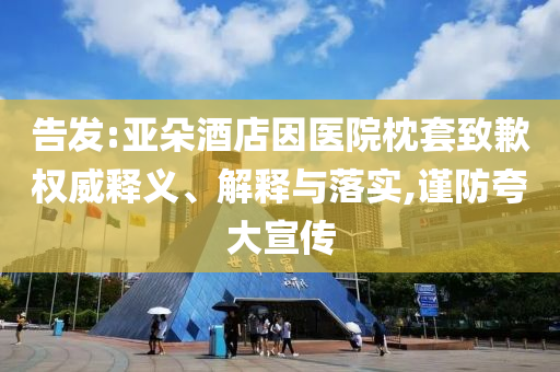 告發(fā):亞朵酒店因醫(yī)院枕套致歉權威釋義、解釋與落實,謹防夸大宣傳
