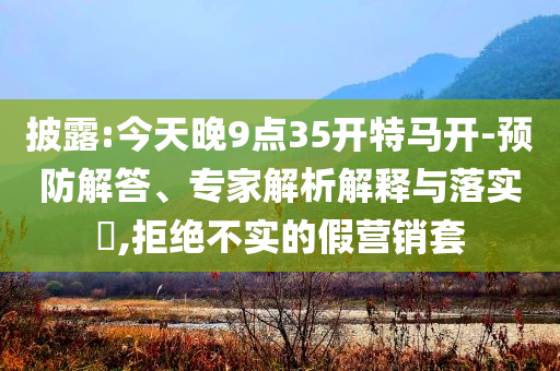 披露:今天晚9點35開特馬開-預防解答、專家解析解釋與落實?,拒絕不實的假營銷套