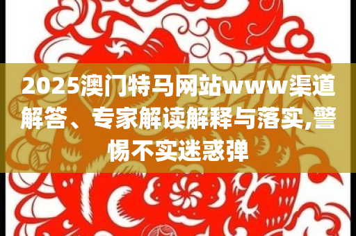 2025澳門特馬網(wǎng)站www渠道解答、專家解讀解釋與落實,警惕不實迷惑彈