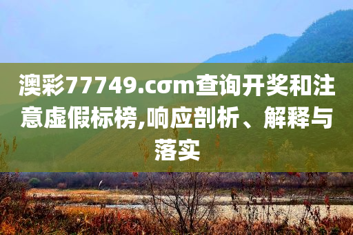 澳彩77749.cσm查詢開(kāi)獎(jiǎng)和注意虛假標(biāo)榜,響應(yīng)剖析、解釋與落實(shí)