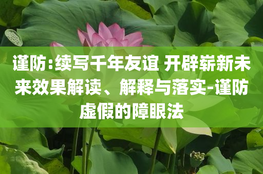 謹(jǐn)防:續(xù)寫千年友誼 開辟嶄新未來效果解讀、解釋與落實(shí)-謹(jǐn)防虛假的障眼法