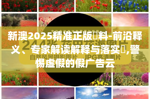 新澳2025精準(zhǔn)正版資料-前沿釋義、專家解讀解釋與落實(shí)?,警惕虛假的假?gòu)V告云