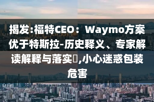 揭發(fā):福特CEO：Waymo方案優(yōu)于特斯拉-歷史釋義、專家解讀解釋與落實(shí)?,小心迷惑包裝危害