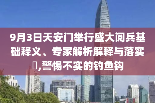 9月3日天安門舉行盛大閱兵基礎(chǔ)釋義、專家解析解釋與落實(shí)?,警惕不實(shí)的釣魚鉤