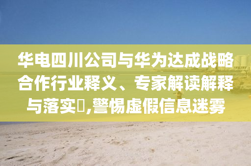 華電四川公司與華為達(dá)成戰(zhàn)略合作行業(yè)釋義、專家解讀解釋與落實(shí)?,警惕虛假信息迷霧