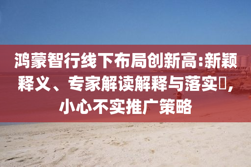 鴻蒙智行線下布局創(chuàng)新高:新穎釋義、專家解讀解釋與落實?,小心不實推廣策略