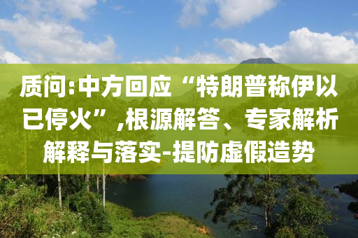 質(zhì)問:中方回應(yīng)“特朗普稱伊以已?；稹?根源解答、專家解析解釋與落實(shí)-提防虛假造勢(shì)