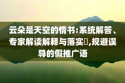 云朵是天空的情書:系統(tǒng)解答、專家解讀解釋與落實?,規(guī)避誤導(dǎo)的假推廣語