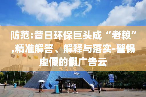防范:昔日環(huán)保巨頭成“老賴”,精準(zhǔn)解答、解釋與落實-警惕虛假的假廣告云