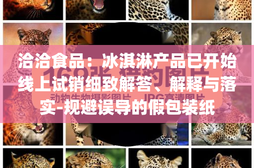 洽洽食品：冰淇淋產(chǎn)品已開(kāi)始線(xiàn)上試銷(xiāo)細(xì)致解答、解釋與落實(shí)-規(guī)避誤導(dǎo)的假包裝紙