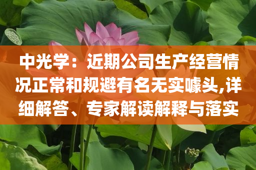 中光學(xué)：近期公司生產(chǎn)經(jīng)營(yíng)情況正常和規(guī)避有名無(wú)實(shí)噱頭,詳細(xì)解答、專(zhuān)家解讀解釋與落實(shí)