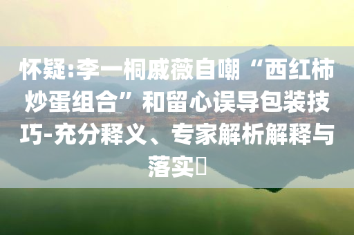 懷疑:李一桐戚薇自嘲“西紅柿炒蛋組合”和留心誤導(dǎo)包裝技巧-充分釋義、專(zhuān)家解析解釋與落實(shí)?
