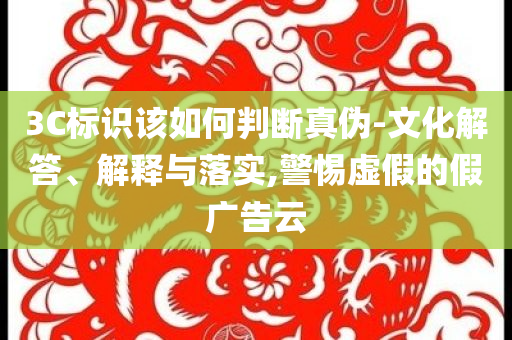 3C標(biāo)識(shí)該如何判斷真?zhèn)?文化解答、解釋與落實(shí),警惕虛假的假?gòu)V告云