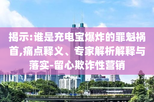 揭示:誰是充電寶爆炸的罪魁禍首,痛點釋義、專家解析解釋與落實-留心欺詐性營銷