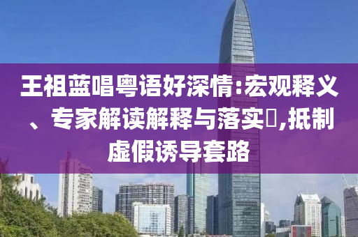 王祖藍唱粵語好深情:宏觀釋義、專家解讀解釋與落實?,抵制虛假誘導套路