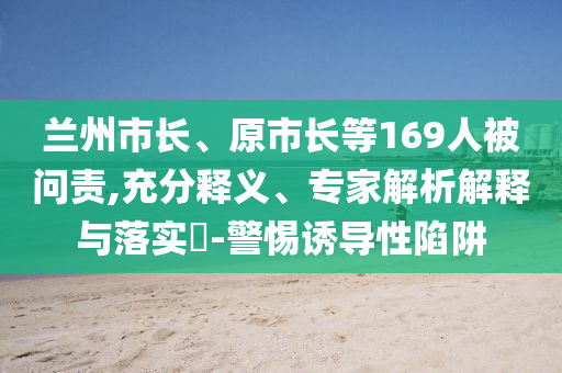 蘭州市長(zhǎng)、原市長(zhǎng)等169人被問責(zé),充分釋義、專家解析解釋與落實(shí)?-警惕誘導(dǎo)性陷阱