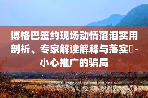 博格巴簽約現(xiàn)場動情落淚實用剖析、專家解讀解釋與落實?-小心推廣的騙局