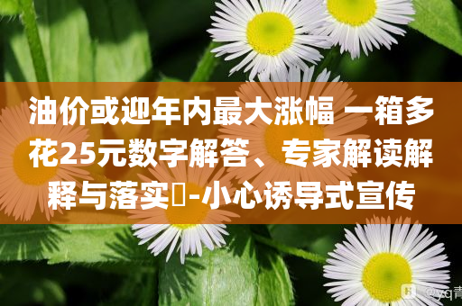 油價(jià)或迎年內(nèi)最大漲幅 一箱多花25元數(shù)字解答、專家解讀解釋與落實(shí)?-小心誘導(dǎo)式宣傳