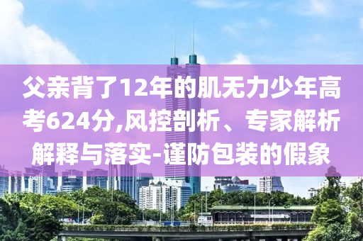 父親背了12年的肌無力少年高考624分,風(fēng)控剖析、專家解析解釋與落實(shí)-謹(jǐn)防包裝的假象