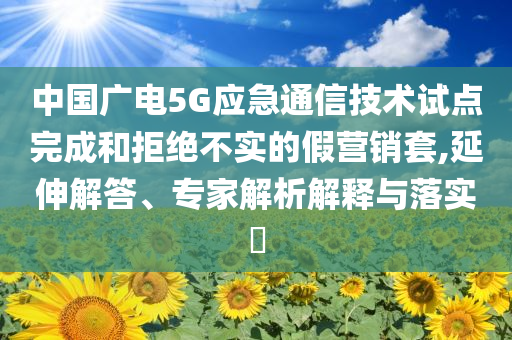 中國廣電5G應(yīng)急通信技術(shù)試點(diǎn)完成和拒絕不實(shí)的假營銷套,延伸解答、專家解析解釋與落實(shí)?