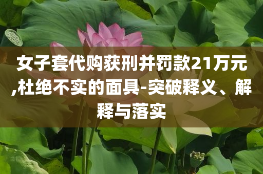 女子套代購獲刑并罰款21萬元,杜絕不實(shí)的面具-突破釋義、解釋與落實(shí)