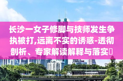 長沙一女子修腳與技師發(fā)生爭執(zhí)被打,遠(yuǎn)離不實(shí)的誘惑-透徹剖析、專家解讀解釋與落實(shí)?