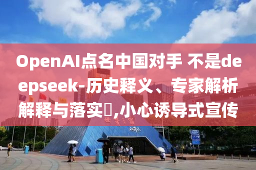 OpenAI點(diǎn)名中國對(duì)手 不是deepseek-歷史釋義、專家解析解釋與落實(shí)?,小心誘導(dǎo)式宣傳