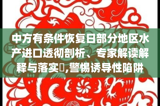 中方有條件恢復(fù)日部分地區(qū)水產(chǎn)進(jìn)口透徹剖析、專家解讀解釋與落實(shí)?,警惕誘導(dǎo)性陷阱