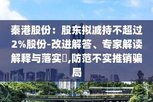 秦港股份：股東擬減持不超過2%股份-改進(jìn)解答、專家解讀解釋與落實(shí)?,防范不實(shí)推銷騙局
