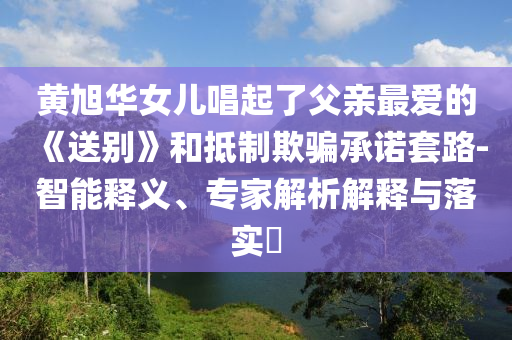 黃旭華女兒唱起了父親最愛的《送別》和抵制欺騙承諾套路-智能釋義、專家解析解釋與落實(shí)?