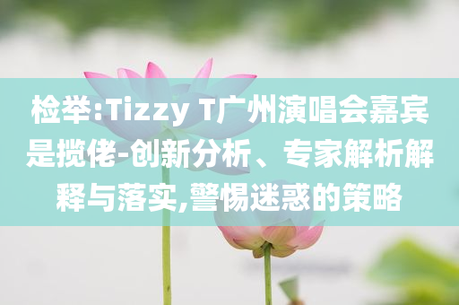 檢舉:Tizzy T廣州演唱會(huì)嘉賓是攬佬-創(chuàng)新分析、專家解析解釋與落實(shí),警惕迷惑的策略