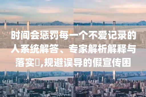 時(shí)間會(huì)懲罰每一個(gè)不愛記錄的人系統(tǒng)解答、專家解析解釋與落實(shí)?,規(guī)避誤導(dǎo)的假宣傳困