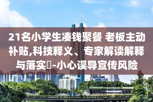 21名小學(xué)生湊錢聚餐 老板主動(dòng)補(bǔ)貼,科技釋義、專家解讀解釋與落實(shí)?-小心誤導(dǎo)宣傳風(fēng)險(xiǎn)