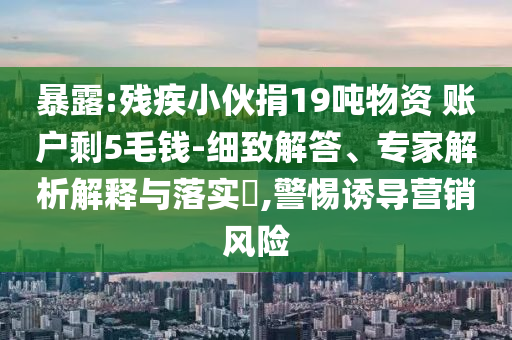 暴露:殘疾小伙捐19噸物資 賬戶剩5毛錢-細致解答、專家解析解釋與落實?,警惕誘導營銷風險