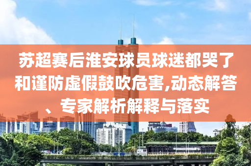 蘇超賽后淮安球員球迷都哭了和謹(jǐn)防虛假鼓吹危害,動態(tài)解答、專家解析解釋與落實