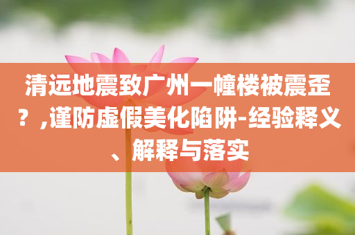 清遠(yuǎn)地震致廣州一幢樓被震歪？,謹(jǐn)防虛假美化陷阱-經(jīng)驗(yàn)釋義、解釋與落實(shí)