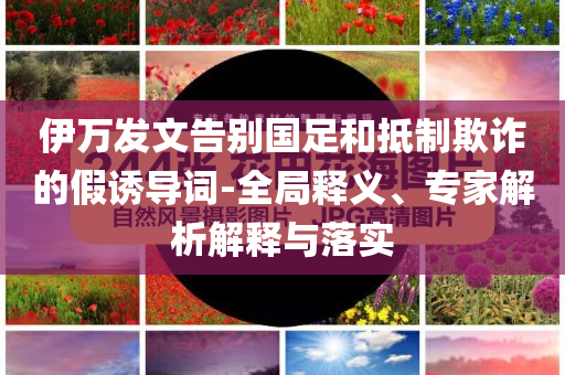 伊萬發(fā)文告別國足和抵制欺詐的假誘導(dǎo)詞-全局釋義、專家解析解釋與落實
