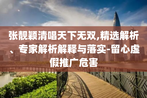 張靚穎清唱天下無雙,精選解析、專家解析解釋與落實-留心虛假推廣危害